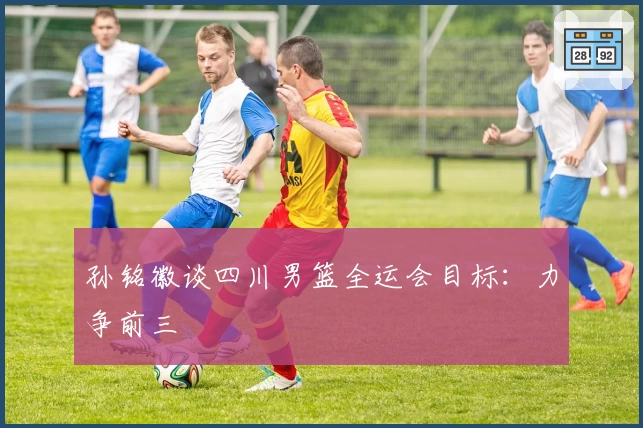 孙铭徽谈四川男篮全运会目标：力争前三