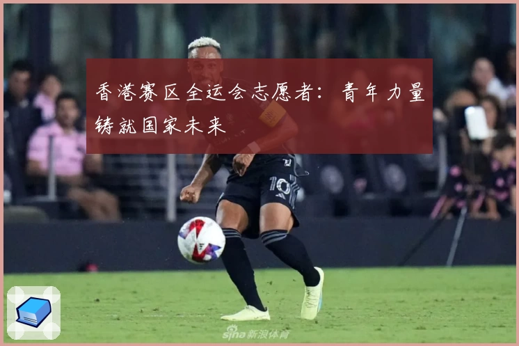 香港赛区全运会志愿者：青年力量铸就国家未来