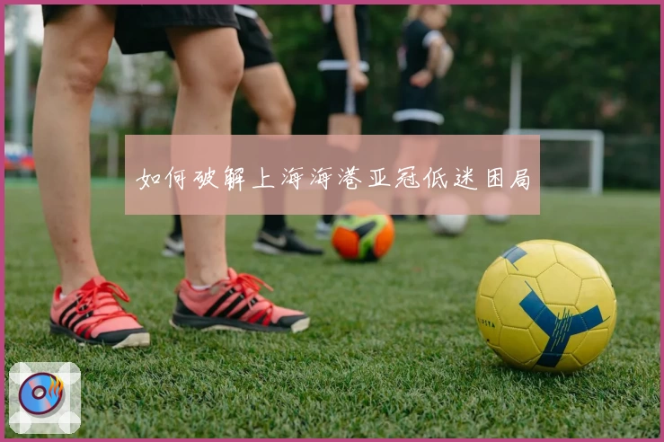 如何破解上海海港亚冠低迷困局