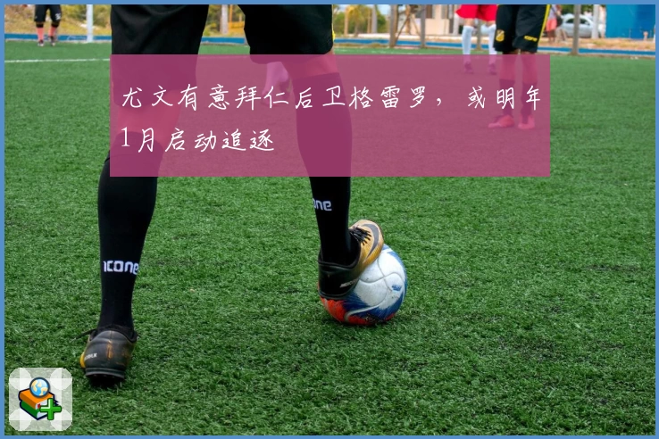 尤文有意拜仁后卫格雷罗，或明年1月启动追逐