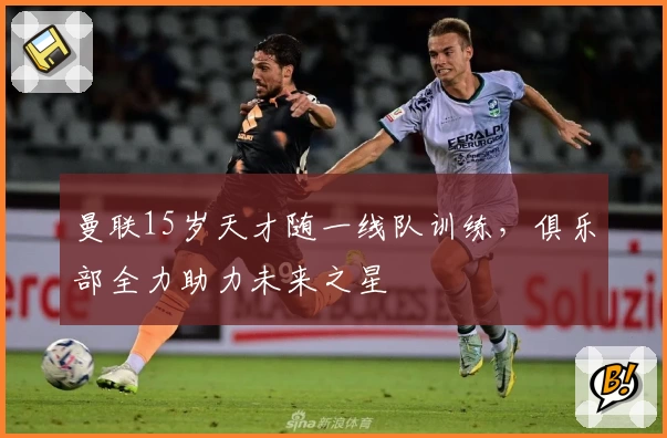 曼联15岁天才随一线队训练，俱乐部全力助力未来之星