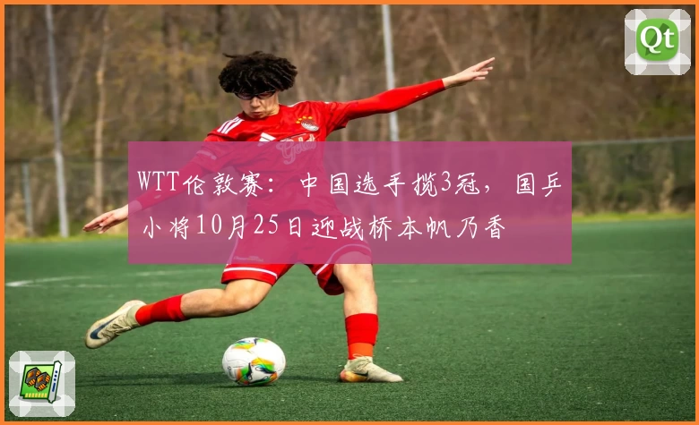 WTT伦敦赛：中国选手揽3冠，国乒小将10月25日迎战桥本帆乃香