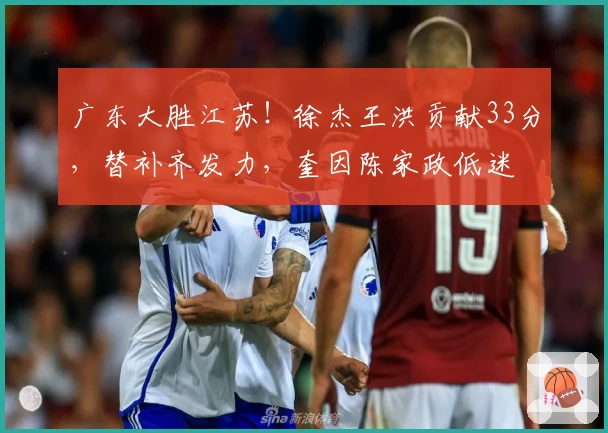 广东大胜江苏！徐杰王洪贡献33分，替补齐发力，奎因陈家政低迷