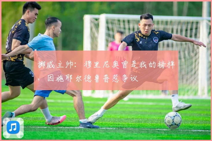 挪威主帅：穆里尼奥曾是我的榜样，因施耶尔德鲁普惹争议