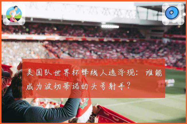 美国队世界杯锋线人选浮现：谁能成为波切蒂诺的头号射手？