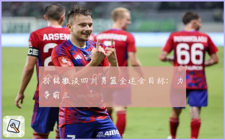 孙铭徽谈四川男篮全运会目标：力争前三