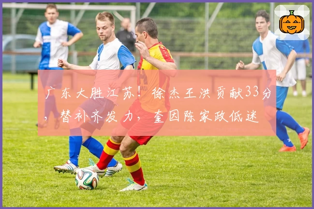 广东大胜江苏！徐杰王洪贡献33分，替补齐发力，奎因陈家政低迷