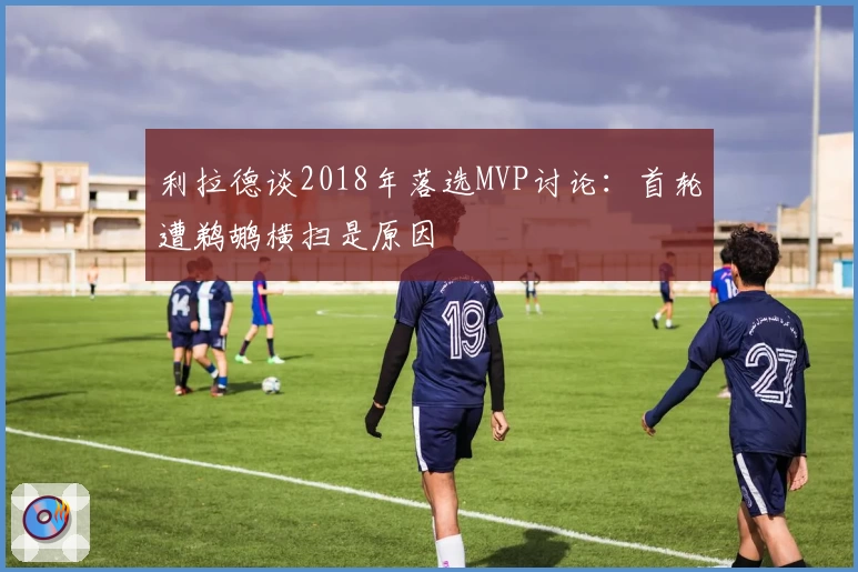 利拉德谈2018年落选MVP讨论：首轮遭鹈鹕横扫是原因