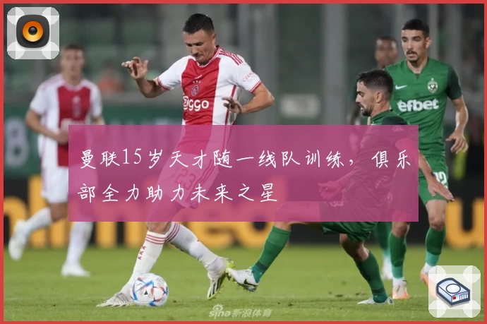 曼联15岁天才随一线队训练，俱乐部全力助力未来之星